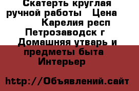 Скатерть круглая ручной работы › Цена ­ 1 400 - Карелия респ., Петрозаводск г. Домашняя утварь и предметы быта » Интерьер   